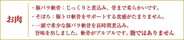 お肉|豚バラ軟骨:じっくりと煮込み、骨まで柔らかいです。/そぼろ:豚トロ軟骨をサポートする食感がたまりません。/一頭で希少な豚バラ軟骨を長時間煮込み、旨味を出しました。軟骨がプルプルです。脂ではありません