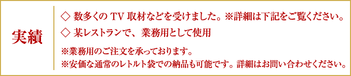 実績|◇数多くのTV取材などを受けました。※詳細は下記をご覧ください。/◇某レストランで、業務用として使用※業務用のご注文を承っております。/※安価な通常のレトルト袋での納品も可能です。詳細はお問い合わせください。