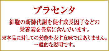 プラセンタ|細胞の新陳代謝を促す成長因子などの栄養素を豊富に含んでいます。※本品に対しての効能を表す意味ではありません。一般的な説明です。